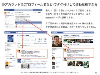 ＠アカウント名(プロフィール名など)でタグ付けして連動投稿できる
                         最大で１回に６個まで本文中にタグ付けできる。
                         つまり１回で６カ所のアカウントのウォールや
                         facebookページに投稿できる。

                         タグ付けされた相手を巻き込んでいく事が出来る。
                         タグ付けされた言葉は、その行き先へリンクとなる。




      イーンスパイア(株) 横田秀珠の著作権を尊重しつつ、是非ノウハウはシェアして行きましょう。   52
 