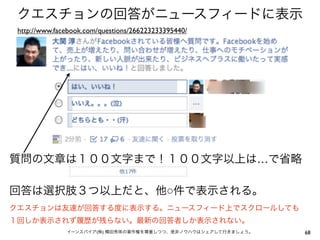 クエスチョンの回答がニュースフィードに表示
 http://www.facebook.com/questions/266223233395440/




質問の文章は１００文字まで！１００文字以上は…で省略

回答は選択肢３つ以上だと、他○件で表示される。
クエスチョンは友達が回答する度に表示する。ニュースフィード上でスクロールしても
１回しか表示されず履歴が残らない。最新の回答者しか表示されない。
               イーンスパイア(株) 横田秀珠の著作権を尊重しつつ、是非ノウハウはシェアして行きましょう。   68
 