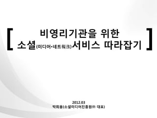 [      비영리기관을 위한
    소셜(미디어•네트워크)서비스 따라잡기     ]

               2012.03
         박희용(소셜미디어진흥원㈜ 대표)
 