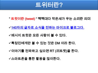 트위터란?

“ 트윗이란 (tweet) “ 짹짹대다 작은새가 우는 소리란 의미

140자의 글자로 소식을 전하는 마이크로 블로그다.

메시지 트윗은 모든 사람이 볼 수 있다.

특정인에게만 볼 수 있는 것은 DM 이라 한다.

이야기를 전파하고 싶으면 RT (리트윗)을 한다.

스마트폰을 통한 활용을 많이한다.
 