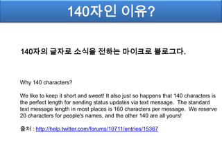 140자인 이유?

140자의 글자로 소식을 전하는 마이크로 블로그다.



Why 140 characters?

We like to keep it short and sweet! It also just so happens that 140 characters is
the perfect length for sending status updates via text message. The standard
text message length in most places is 160 characters per message. We reserve
20 characters for people's names, and the other 140 are all yours!

출처 : http://help.twitter.com/forums/10711/entries/15367
 