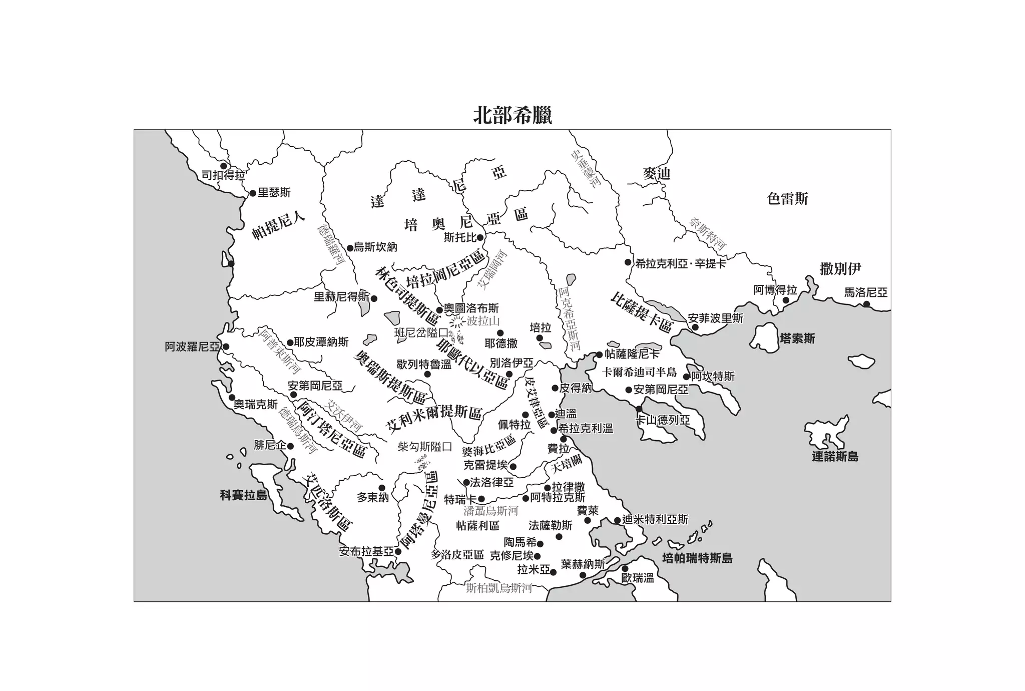 北部希臘
                                                                                  史
                                                                                      垂
                                                                                       蒙
   司扣得拉                                                      亞                            河      麥迪
          里瑟斯                                        尼
                                    達       達                                                                         色雷斯
                                                 區
            尼人                           培 奧 尼 亞
                                                                                                        奈
                                                                                                            斯
          帕提                                                                                                    特




                       德瑞
                                                  斯托比                                                            河




                        瑞
                                烏斯坎納




                           羅
                           羅河
                                                 區




                                                             河
                                                                                                 希拉克利亞•辛提卡
                                              尼亞                                                                             撒別伊




                                                             岡
                                          培 拉岡




                                    林




                                                         瑞
                                        司                                阿




                                                         艾
                                     色
                                                                          克                   比                      阿博得拉     馬洛尼亞
                       里赫尼得斯             提                                                     薩
                                          斯 奧圖洛布斯                            希
                                                                                                提卡
                                            區  波拉山
                                                                              亞                         安菲波里斯
                                                                  培拉             斯                區
                                        班尼岔隘口                                     河
                                                 耶                                                                     塔索斯
          阿
          阿




阿波羅尼亞              耶皮潭納斯                                 耶德撒
                                  歐
           普
           普




                                   代                                                          帖薩隆尼卡
              束




                        瑞
                                奧
                                奧
                             歇列特魯溫  以 別洛伊亞
               斯




                          斯           亞區                                                      卡爾希迪司半島
                  河




                            提                                                                            阿坎特斯




                                                                 皮 艾律
              安第岡尼亞           斯區                                         皮得納                    安第岡尼亞
                  艾
                  艾沃
        奧瑞克斯




                                                                    律
                   沃伊
                                 爾提斯區
              德
              阿 烏斯
              阿 斯河




                     伊河                                                 迪溫




                                                                  亞區
                              利米
               德




                 塔                                                                               卡山德列亞
                瑞




                      河
                汀 河




                                         佩特拉
                 瑞




                  尼         艾                                           希拉克利溫
                  烏




          腓尼企       亞        柴勾斯隘口 婆 海 比 亞 區
                      區                                                 費拉
                                                                          關                                                 連諾斯島
                                                     克雷提埃               天培
                                             亞區
                      艾匹
                      艾匹




                                                    法洛律亞    拉律撒
    科賽拉島                        多東納              特瑞卡      阿特拉克斯
                                            曼尼
                       洛
                       洛




                                                   潘聶烏斯河       費萊
                            區
                           斯




                                                                                               迪米特利亞斯
                                                  帖薩利區    法薩勒斯
                                         塔




                                                       陶馬希
                                        阿




                               安布拉基亞            多洛皮亞區 克修尼埃                                            培帕瑞特斯島
                                                         拉米亞 葉赫納斯
                                                                                               歐瑞溫
                                                     斯柏凱烏斯河
 