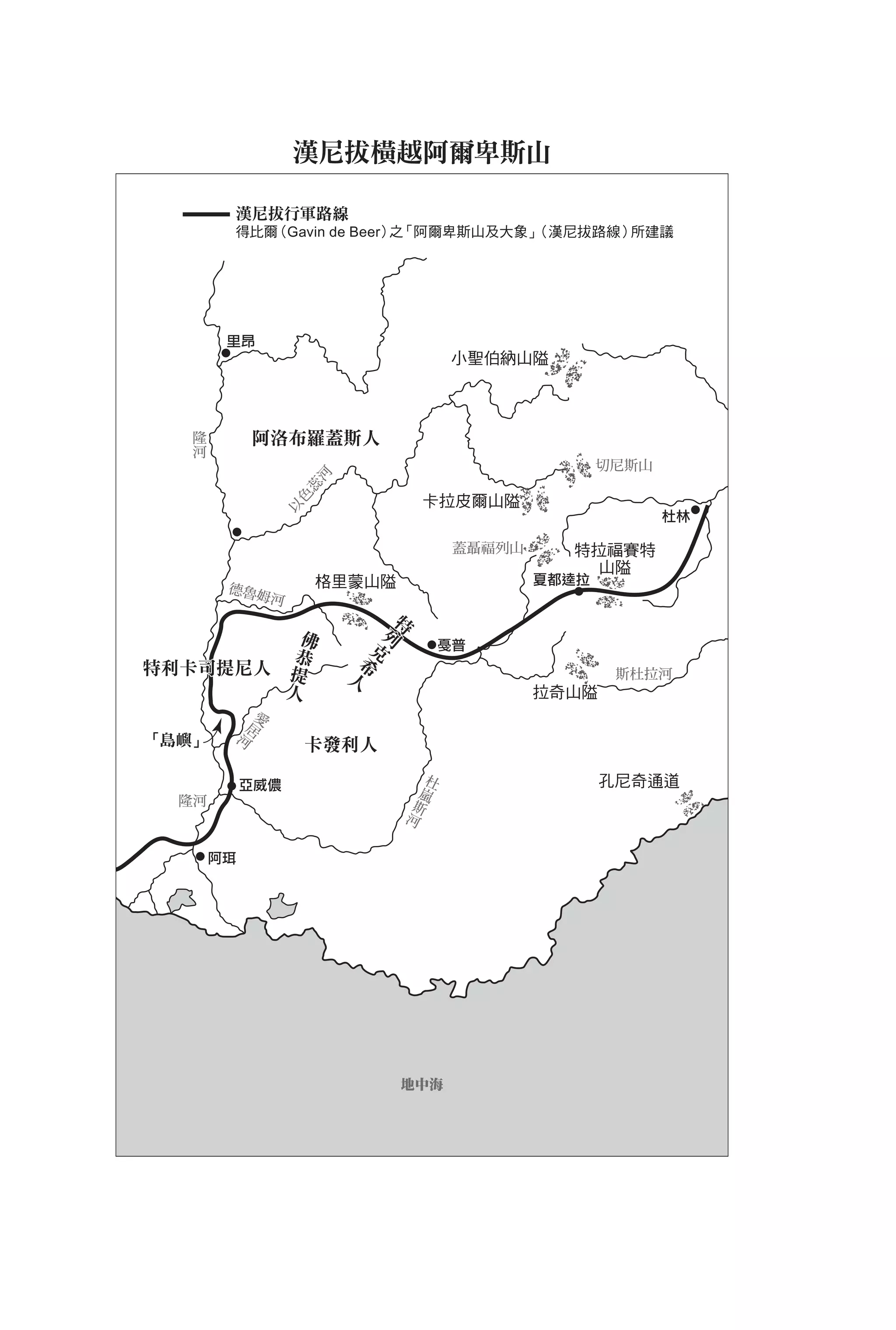 漢尼拔橫越阿爾卑斯山

        漢尼拔行軍路線
        得比爾（Gavin de Beer） 「阿爾卑斯山及大象」
                          之          （漢尼拔路線）所建議




        里昂
                                                       小聖伯納山隘



   隆
   河            阿洛布羅蓋斯人
                                                                      切尼斯山
                       河
                      蕊




                                               卡拉皮爾山隘
                     色
                    以




                                                                             杜林

                                                       蓋聶福列山     特拉福賽特
                                                                   山隘
                                  格里蒙山隘                        夏都逵拉
        德魯姆
                    河

                                           特
                              佛           列
                             恭           克
特利卡司提尼人                              希                                 斯杜拉河
                            提       人
                        人                                      拉奇山隘
                愛
             居
「島嶼」        河                卡發利人

            亞威儂                                    杜                  孔尼奇通道
  隆河                                            嵐
                                               斯
                                           河

       阿珥




                                           地中海
 