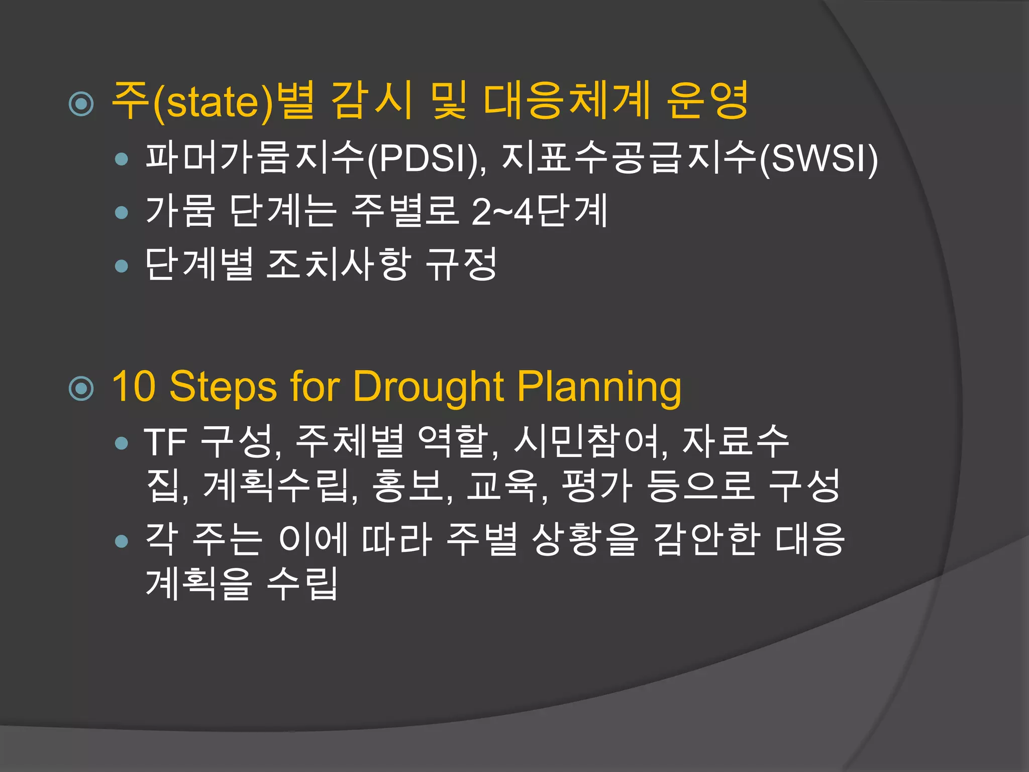    주(state)별 감시 및 대응체계 운영
     파머가뭄지수(PDSI), 지표수공급지수(SWSI)
     가뭄 단계는 주별로 2~4단계
     단계별 조치사항 규정


   10 Steps for Drought Planning
     TF 구성, 주체별 역할, 시민참여, 자료수
      집, 계획수립, 홍보, 교육, 평가 등으로 구성
     각 주는 이에 따라 주별 상황을 감안한 대응
      계획을 수립
 