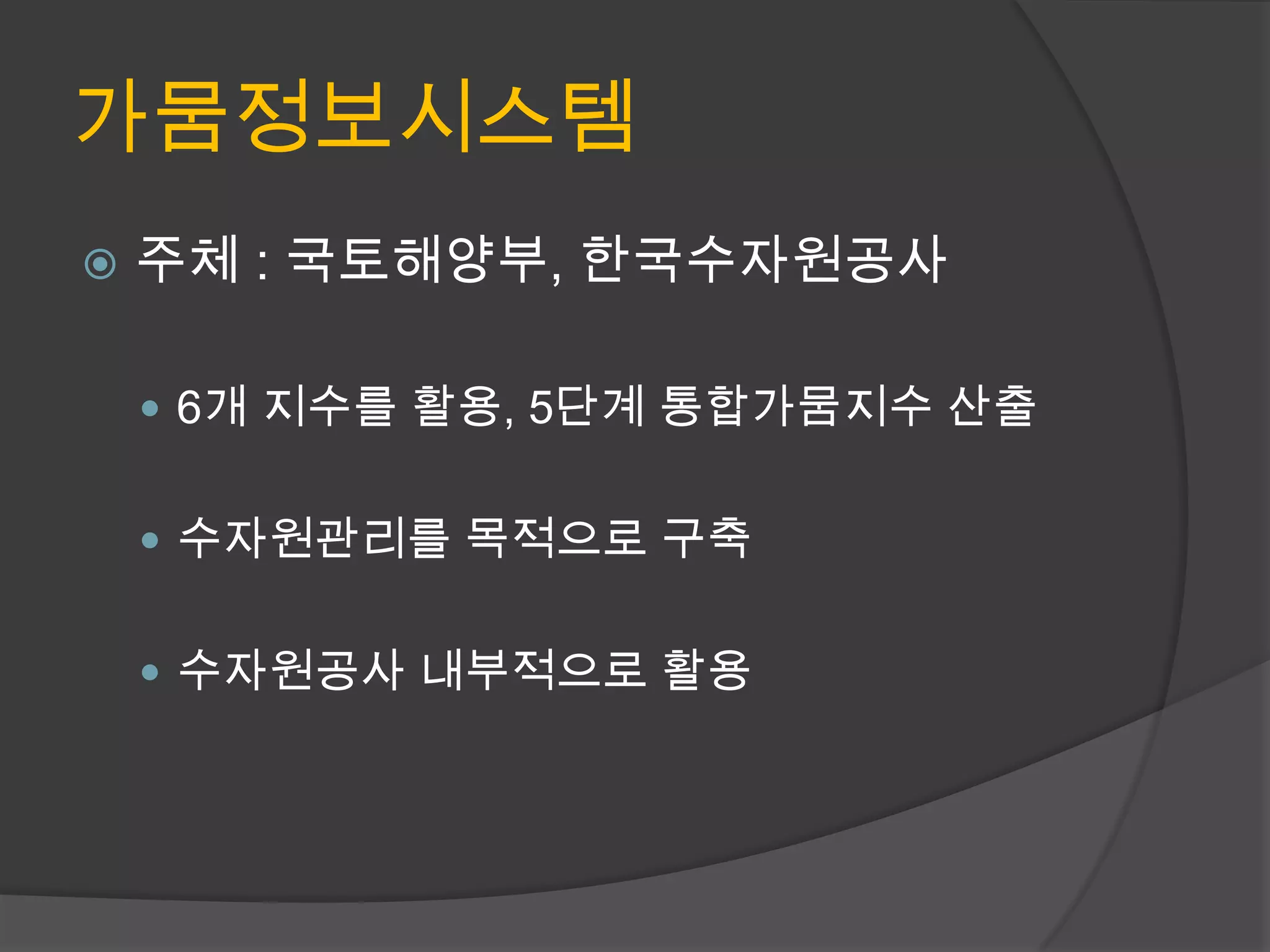 가뭄정보시스템
   주체 : 국토해양부, 한국수자원공사

     6개 지수를 활용, 5단계 통합가뭄지수 산출


     수자원관리를 목적으로 구축


     수자원공사 내부적으로 활용
 