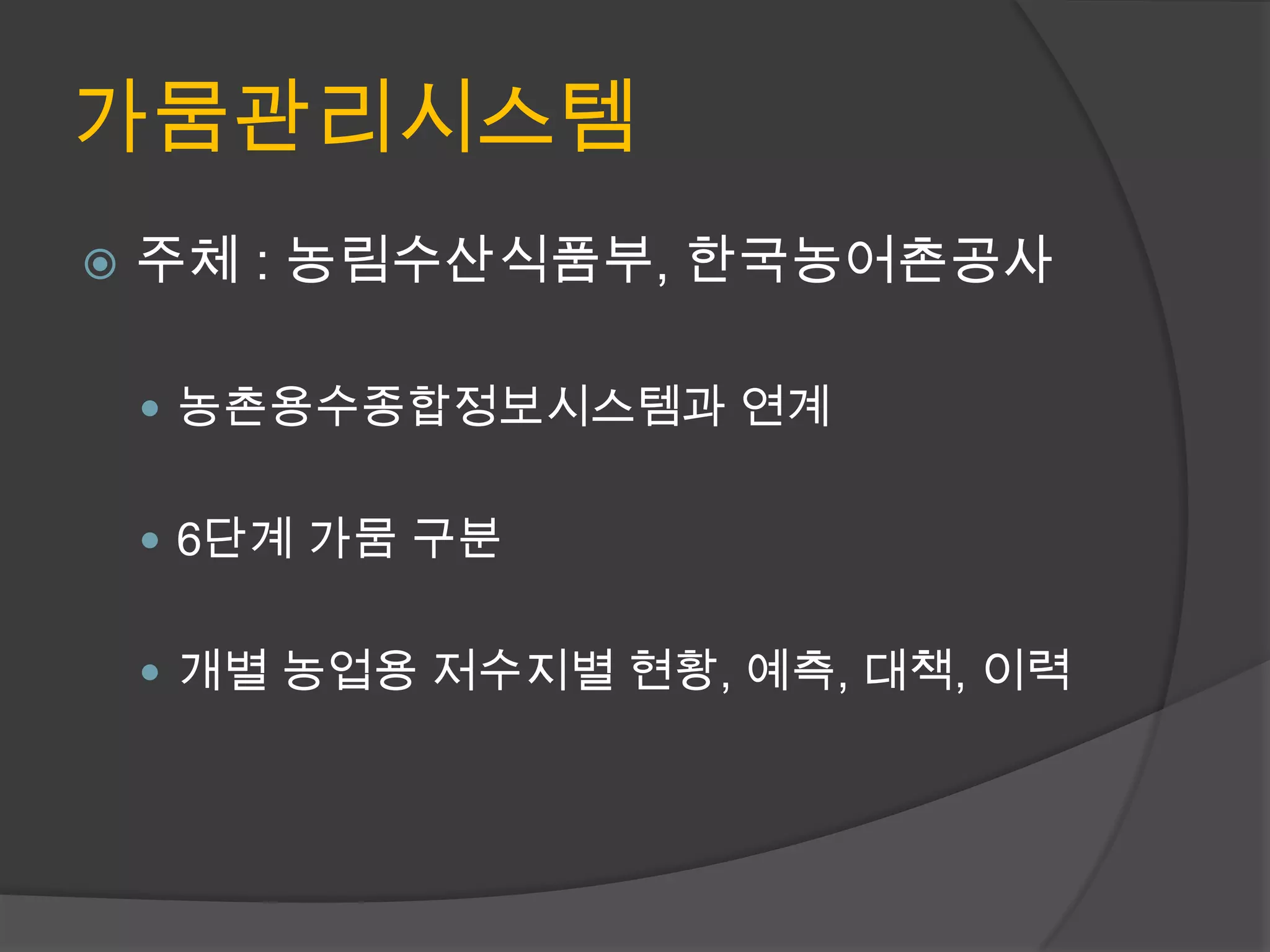 가뭄관리시스템
   주체 : 농림수산식품부, 한국농어촌공사

     농촌용수종합정보시스템과 연계


     6단계 가뭄 구분


     개별 농업용 저수지별 현황, 예측, 대책, 이력
 