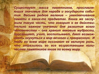 Существует масса памятников, прославля-
ющих значимые для народа и государств собы-
тия. Весьма редкое явление – увековечивание
памяти о каких-то предметах. Книга же заслу-
жила такую честь, что говорит о ее действи-
тельно важном значении для развития всего
человечества – она хранит вековые мудрости,
просвещает, учит, воспитывает, дает возмож-
ность окунуться в мир вечного и прекрасного. И
люди во всем мире осознают ее великую роль,
что отразилось во все возрастающем коли-
честве памятников книге по всему миру.
 