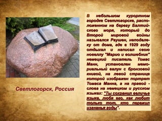 В   небольшом     курортном
                      городке Светлогорске, распо-
                      ложенном на берегу Балтий-
                      ского моря, который до
                      Второй     мировой     войны
                      назывался Раушен, неподале-
                      ку от дома, где в 1929 году
                      отдыхал и написал свою
                      новеллу "Марио и волшебник"
                      немецкий писатель Томас
                      Манн,    установлен    мемо-
                      риальный валун с бронзовой
                      книгой, на левой странице
                      которой изображен портрет
                      Томаса Манна, а на правой -
Светлогорск, Россия   слова на немецком и русском
                      языках: "Ты сохранил величье
                      языка, любя его, как любит
                      только тот, кто пережил
                      изгнанья годы".
 