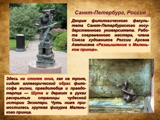 Санкт-Петербург, Россия
                            Дворик филологического факуль-
                            тета Санкт-Петербургского госу-
                            дарственного университета. Рабо-
                            та современного мастера, члена
                            Союза художников России Арсена
                            Аветисяна «Размышление о Малень-
                            ком принце».




Здесь на стопке книг, как на троне,
сидит аллегорический образ фило-
софа жизни, правдолюбца и правдо-
терпца — Шута и держит в руках
раскрытые    страницы      чудесной
истории Экзюпери. Чуть ниже при-
мостилась хрупкая фигурка Малень-
кого принца.
 