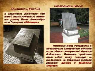 Новокузнецк, Россия
    Ульяновск, Россия
В Ульяновске установлен вот
такой незамысловатый памят-
ник роману Ивана Александро-
вича Гончарова «Обломовъ»




                                    Памятник книге установлен в
                               Новокузнецке Кемеровской области
                               возле здания Центральной детской
                               библиотеки. Памятник представ-
                               ляет собой книгу, лежащую на
                               пьедестале, на страницах которой
                               размещен русский и армянский
                               алфавит.
 