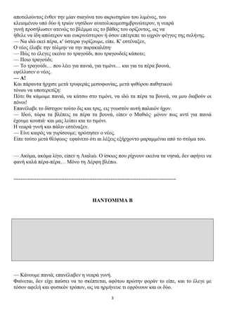 απνηεινύληνο έλζελ ηελ κίαλ ζηαγόλα ηνπ αθξσηεξίνπ ηνπ ιηκέλνο, ηνπ
θιεηνκέλνπ ππό δύν ή ηξηώλ λεζίδσλ αλαηνιηθνκεζεκβξηλώηεξνλ, ε λεαξά
γπλή πξνζήισζελ αηελώο ην βιέκκα εηο ην βάζνο ηνπ νξίδνληνο, σο λα
ήζειε λα ίδε απώηεξνλ θαη επθξηλέζηεξνλ ή όζνλ επέηξεπε ην σρξόλ θέγγνο ηεο ζειήλεο.
— Να ηδώ εθεί πέξα, θ' ύζηεξα γπξίδνπκε, είπε. Κ' εζηέλαμελ,
Ο λένο έιαβε ηελ ηόικελ λα ηελ παξαθαιέζε·
— Πώο ην έιεγεο εθείλν ην ηξαγνύδη, πνπ ηξαγνπδείο θάπνηε;
— Πνην ηξαγνύδη;
— Τν ηξαγνύδη… πνπ ιέεη γηα παληά, γηα ηηκόλη… θαη γηα ηα πέξα βνπλά,
εςέιιηζελ ν λένο.
— Α!
Καη πάξαπηα ήξρηζε κεηά ηξπθεξάο κεζνθσλίαο, κεηά ςηζύξνπ παζεηηθνύ
ηόλνπ λα ππνηεξεηίδε:
Πόηε ζα θάκσκε παληά, λα θάηζσ ζην ηηκόλη, λα ηδώ ηα πέξα ηα βνπλά, λα κνπ δηαβνύλ νη
πόλνη!
Επαλέιαβε ην δίζηηρνλ ηνύην δηο θαη ηξηο, εηο γλσζηόλ απηή παιαηόλ ήρνλ.
— Ιδνύ, ηώξα ηα βιέπεηο ηα πέξα ηα βνπλά, είπελ ν Μαζηόο· κόλνλ πσο αληί γηα παληά
έρνπκε θνππηά· θαη καο ιείπεη θαη ην ηηκόλη.
Η λεαξά γπλή θαη πάιηλ εζηέλαμελ.
— Είλε θαηξόο λα γπξίζνπκε; εξώηεζελ ν λένο.
Είπε ηνύην κεηά ζιίςεσο· εθαίλεην όηη αη ιέμεηο εμήξρνλην καξακκέλαη από ην ζηόκα ηνπ.


— Αθόκα, αθόκα ιίγν, είπελ ε Ληαιηώ. Ο ίζθηνο πνπ ξίρλνπλ εθείλα ηα λεζηά, δελ αθήλεη λα
θαλή θαιά πέξα-πέξα… Μόλν ηε Δέξθε βιέπσ.


--------------------------------------------------------------------------------------------



                                            ΠΑΝΣΟΜΙΜΑ Β




— Κάλνπκε παληά; επαλέιαβελ ε λεαξά γπλή.
Φαίλεηαη, δελ είρε παύζεη λα ην ζθέπηεηαη, αθόηνπ πξώηελ θνξάλ ην είπε, θαη ην έιεγε κε
ηόζνλ αθειή θαη θπζηθόλ ηξόπνλ, σο λα εξκήλεπε ηη εθξόλνπλ θαη νη δύν.
                                                       3
 