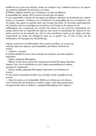 ζηίιβνληα εηο ην θσο ηεο ζειήλεο, έθακε ηνλ ζηαπξόλ ηεο θ' επήδεζε πξώηε εηο ηελ άκκνλ
ηεο παξαιίαο, βξέμαζα ηαο πηέξλαο εηο ην ύδσξ.
Ο Μαζηόο επήδεζε θαηόπηλ ηεο θ' εδνθίκαζε λα ζύξε ηελ βάξθαλ.
Η ζθακπαβία δελ απείρελ ήδε ή είθνζηλ νξγπηάο από ηνπ όξκνπ.
Ο λένο επξνζπάζεη λα ζύξε επί ηεο άκκνπ ηελ βάξθαλ, ζπεύδσλ λα ζπλνδεύζε ηελ Ληαιηώ
επάλσ εηο ην ρσξίνλ. Υπώπηεπελ όηη νη άλζξσπνη ηεο ζθακπαβίαο ζα ηνπο εθπλήγνπλ θ' επί
ηεο μεξάο, θαη, ρσξίο λα εημεύξε δηαηί, ήην επηπρήο δηά ηνύην. Η ηειεπηαία εθκπζηήξεπζηο
ηεο Ληαιηώο, πεξί ηνπ κλεζηήξνο ηνπ πληγέληνο ελ ησ Επμείλσ, δελ ίζρπζε λα ηνλ
θαζεζπράζε, θαη ν πεηξαζκόο ηνπ ελέπλεε ηελ ζθέςηλ όηη, κία γπλή ήηηο ειεζκόλεζε ηνλ
αηπρή εθείλνλ δηά λα λπκθεπζή έλα γέξνληα, ήην ηθαλή λα εγθαηαιίπε ηνλ γέξνληα δη' έλα
ηξίηνλ κέλνληα εηο ηελ παηξίδα ηεο. Αιι' αλ ηνπο θαηεδίσθνλ νκνύ εηο ηελ μεξάλ, θαη αύηε
ελεπηζηεύεην εηο απηόλ θαη απήξρνλην νκνύ εηο ην ρσξίνλ ηεο, σ! ηόηε ν έξσο ηνπ ζα
θαζεγηάδεην επί ηεο μεξάο θαη ηεο ζαιάζζεο.

Αίθλεο, ε θσλή ηνπ θπξ-Μνλαράθε, όζηηο εθαίλεην όξζηνο, εηο ην θσο ηεο
ζειήλεο, παξά ηελ πξύκλελ ηεο ζθακπαβίαο, εθνύζζε ελ ηε ζηγή ηεο
λπθηόο·
— Ληαιηώ! ε! Ληαιηώ!
Η Ληαιηώ εζηάζε ζύλλνπο, θάησ λεύνπζα ηελ θεθαιήλ, θαη είηα θξάμαζα,
απήληεζελ·
— Οξίζηε, κπάξκπα-Μνλαράθε;
— Θέιεηο λα παο ζηνπο γνλείο ζνπ, ςπρίηζα κνπ; Καιά ζα θάκεο! Καξηέξεη
λάξζσ θ' εγώ, λα ζε ζπλνδεύζσ σο εθεί, κήπσο θαθνπαζήζεο ζην δξόκν,
κνλαρή ζνπ, αγάπε κνπ!
— Καιώο λαξζήο, κπάξκπα-Μνλαράθε! απήληεζελ αλελδνηάζησο ην
Ληαιηώ.
Ο λένο ίζηαην εληξνπαιόο πιεζίνλ ηεο, θπηηάδσλ απηήλ, έκθνβνο θαη κε
ελλνώλ.
— Σύξε ζην θαιό, κε ηε ζθακπαβία, Μαζηέ κνπ, π'ιάθη κνπ, ηνπ είπε κε
ηόλνλ εηιηθξηλνύο ζπγθηλήζεσο ην Ληαιηώ· θξίκα 'ο πνπ είκαη κεγαιείηεξε
ζηα ρξόληα από ζέλα· αλ πέζαηλε ν κπάξκπα-Μνλαράθεο, ζα ζ' έπαηξλα.




                                           7
 