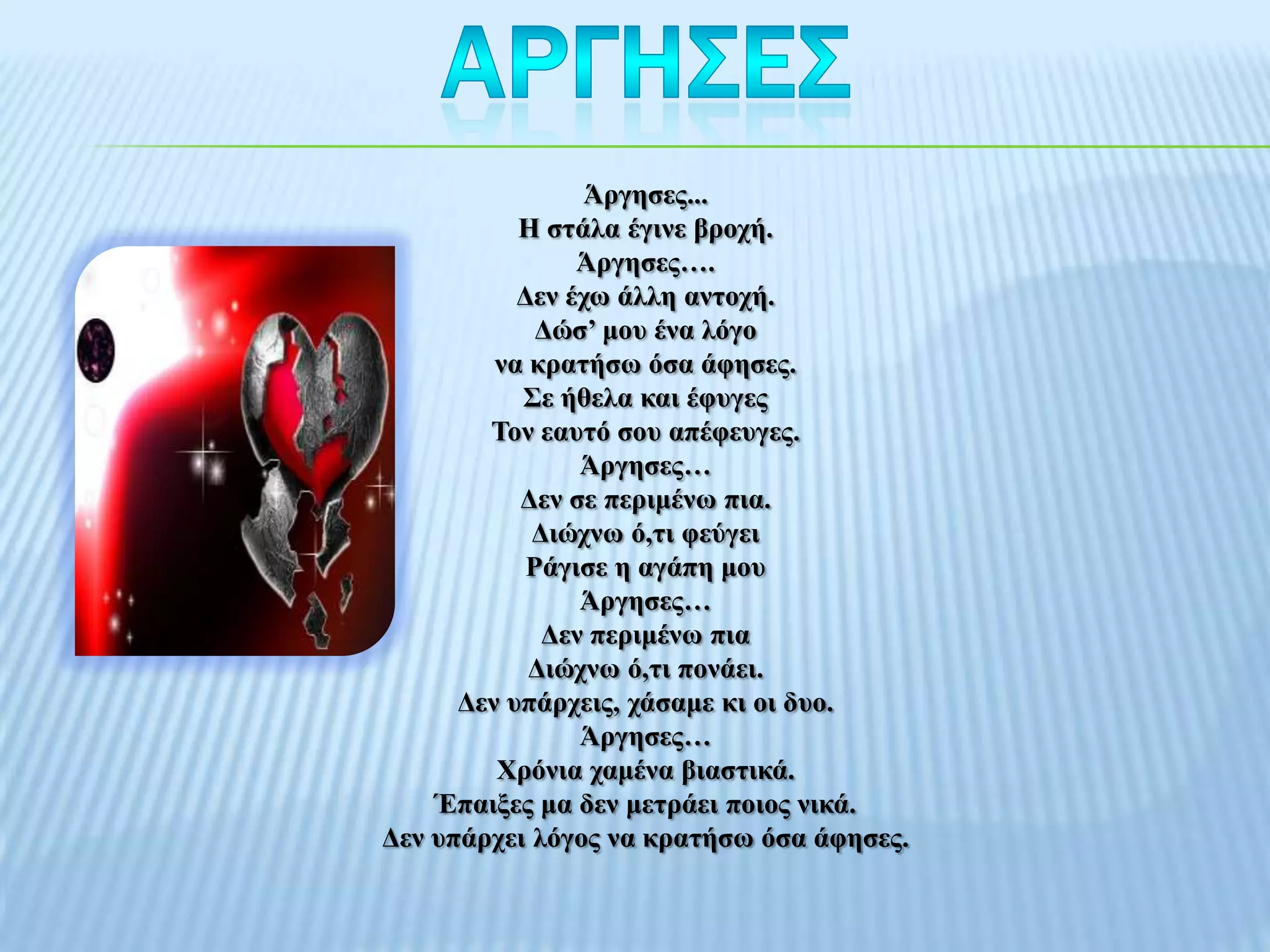 Άξγεζεο...
           Η ζηάια έγηλε βξνρή.
                Άξγεζεο….
           Γελ έρσ άιιε αληνρή.
             Γώζ’ κνπ έλα ιόγν
         λα θξαηήζσ όζα άθεζεο.
           ΢ε ήζεια θαη έθπγεο
        Σνλ εαπηό ζνπ απέθεπγεο.
                Άξγεζεο…
           Γελ ζε πεξηκέλσ πηα.
            Γηώρλσ ό,ηη θεύγεη
            Ράγηζε ε αγάπε κνπ
                Άξγεζεο…
             Γελ πεξηκέλσ πηα
            Γηώρλσ ό,ηη πνλάεη.
      Γελ ππάξρεηο, ράζακε θη νη δπν.
                Άξγεζεο…
         Χξόληα ρακέλα βηαζηηθά.
    Έπαημεο κα δελ κεηξάεη πνηνο ληθά.
Γελ ππάξρεη ιόγνο λα θξαηήζσ όζα άθεζεο.
 