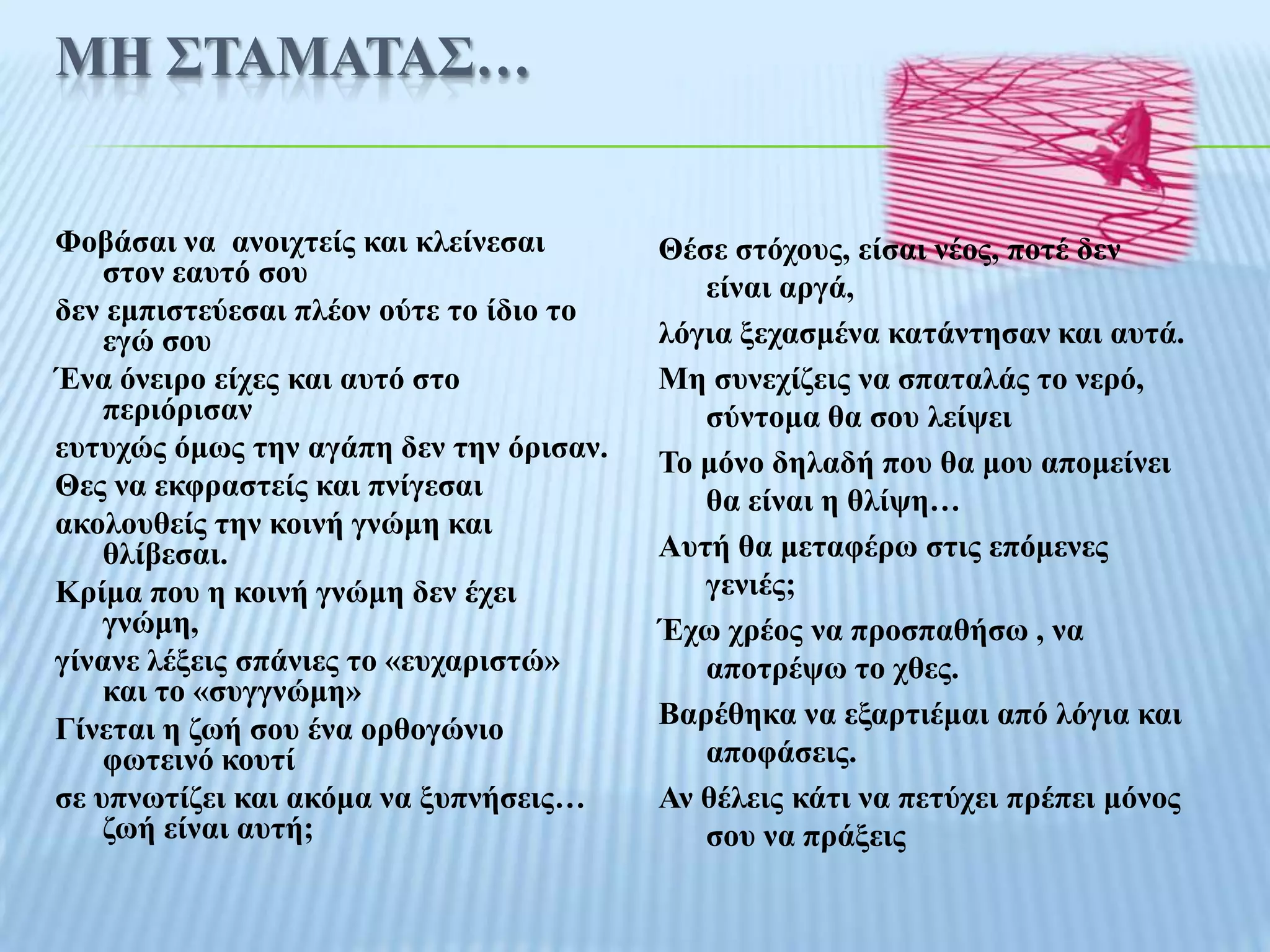 ΜΗ ΢ΣΑΜΑΣΑ΢…


Φνβάζαη λα αλνηρηείο θαη θιείλεζαη       Θέζε ζηόρνπο, είζαη λένο, πνηέ δελ
    ζηνλ εαπηό ζνπ                          είλαη αξγά,
δελ εκπηζηεύεζαη πιένλ νύηε ην ίδην ην
    εγώ ζνπ                              ιόγηα μεραζκέλα θαηάληεζαλ θαη απηά.
Έλα όλεηξν είρεο θαη απηό ζην            Με ζπλερίδεηο λα ζπαηαιάο ην λεξό,
    πεξηόξηζαλ                              ζύληνκα ζα ζνπ ιείςεη
επηπρώο όκσο ηελ αγάπε δελ ηελ όξηζαλ.   Σν κόλν δειαδή πνπ ζα κνπ απνκείλεη
Θεο λα εθθξαζηείο θαη πλίγεζαη              ζα είλαη ε ζιίςε…
αθνινπζείο ηελ θνηλή γλώκε θαη
    ζιίβεζαη.                            Απηή ζα κεηαθέξσ ζηηο επόκελεο
Κξίκα πνπ ε θνηλή γλώκε δελ έρεη            γεληέο;
    γλώκε,                               Έρσ ρξένο λα πξνζπαζήζσ , λα
γίλαλε ιέμεηο ζπάληεο ην «επραξηζηώ»        απνηξέςσ ην ρζεο.
    θαη ην «ζπγγλώκε»
Γίλεηαη ε δσή ζνπ έλα νξζνγώλην          Βαξέζεθα λα εμαξηηέκαη από ιόγηα θαη
    θσηεηλό θνπηί                           απνθάζεηο.
ζε ππλσηίδεη θαη αθόκα λα μππλήζεηο…     Αλ ζέιεηο θάηη λα πεηύρεη πξέπεη κόλνο
    δσή είλαη απηή;                         ζνπ λα πξάμεηο
 