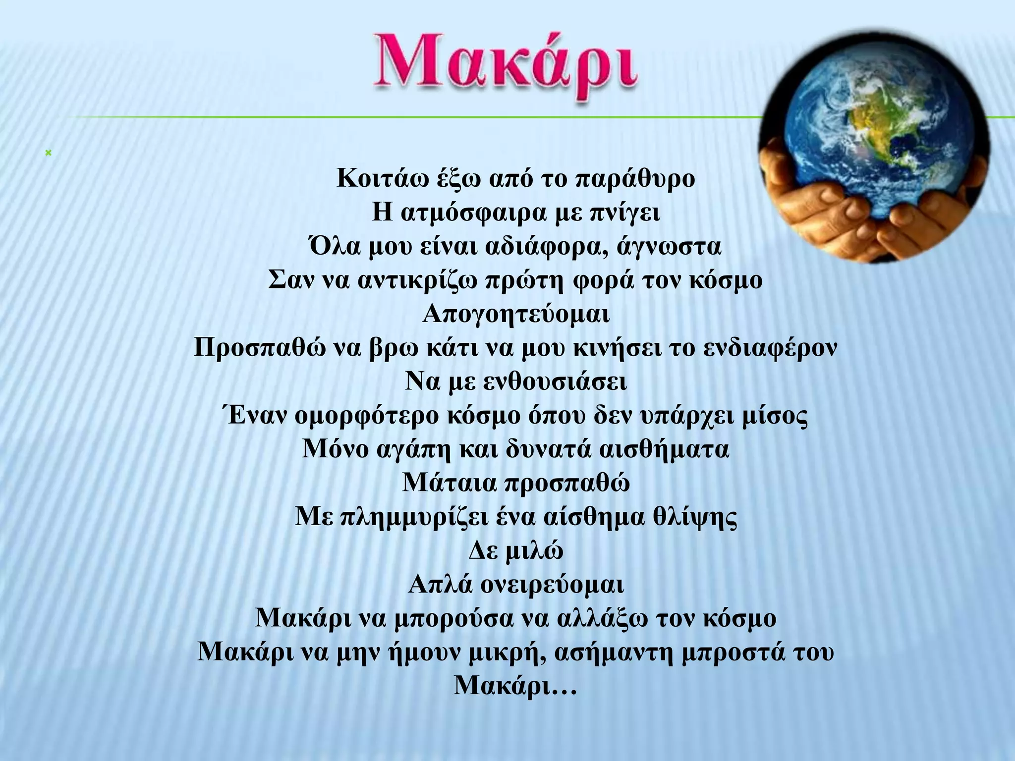


              Κνηηάσ έμσ από ην παξάζπξν
                 Η αηκόζθαηξα κε πλίγεη
            Όια κνπ είλαη αδηάθνξα, άγλσζηα
         ΢αλ λα αληηθξίδσ πξώηε θνξά ηνλ θόζκν
                     Απνγνεηεύνκαη
    Πξνζπαζώ λα βξσ θάηη λα κνπ θηλήζεη ην ελδηαθέξνλ
                    Να κε ελζνπζηάζεη
      Έλαλ νκνξθόηεξν θόζκν όπνπ δελ ππάξρεη κίζνο
            Μόλν αγάπε θαη δπλαηά αηζζήκαηα
                   Μάηαηα πξνζπαζώ
           Με πιεκκπξίδεη έλα αίζζεκα ζιίςεο
                         Γε κηιώ
                    Απιά νλεηξεύνκαη
        Μαθάξη λα κπνξνύζα λα αιιάμσ ηνλ θόζκν
    Μαθάξη λα κελ ήκνπλ κηθξή, αζήκαληε κπξνζηά ηνπ
                        Μαθάξη…
 