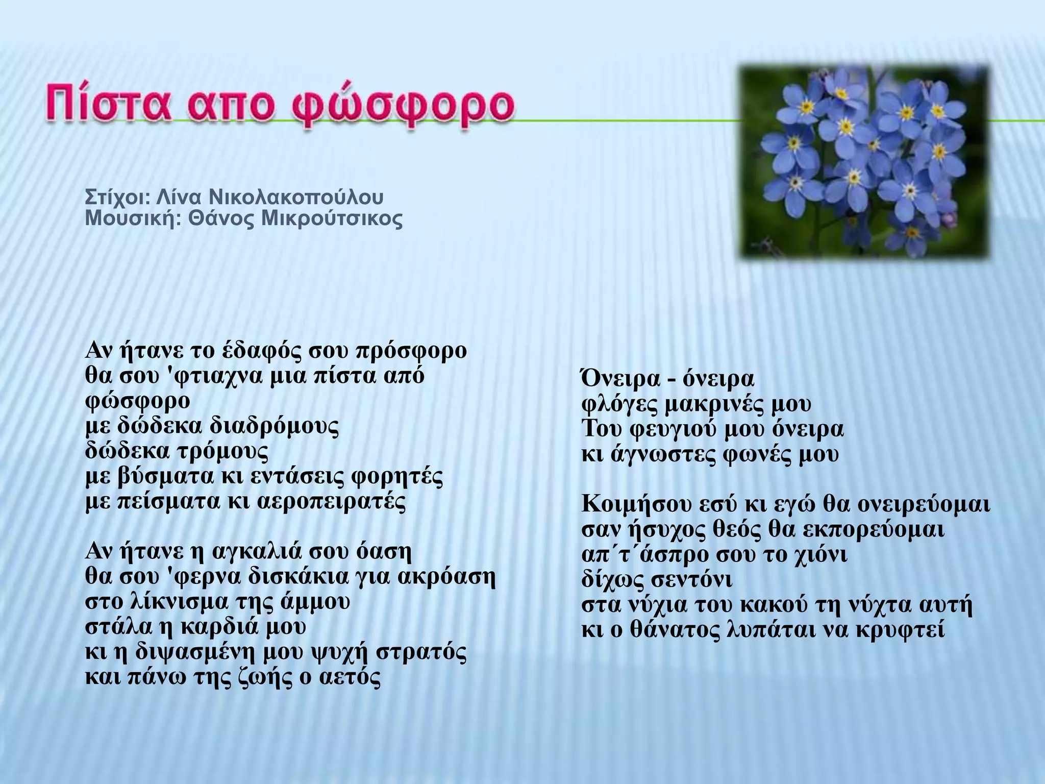 Σηίρνη: Λίλα Νηθνιαθνπνύινπ
Μνπζηθή: Θάλνο Μηθξνύηζηθνο




Αλ ήηαλε ην έδαθόο ζνπ πξόζθνξν
ζα ζνπ 'θηηαρλα κηα πίζηα από        Όλεηξα - όλεηξα
θώζθνξν                              θιόγεο καθξηλέο κνπ
κε δώδεθα δηαδξόκνπο                 Σνπ θεπγηνύ κνπ όλεηξα
δώδεθα ηξόκνπο                       θη άγλσζηεο θσλέο κνπ
κε βύζκαηα θη εληάζεηο θνξεηέο
κε πείζκαηα θη αεξνπεηξαηέο          Κνηκήζνπ εζύ θη εγώ ζα νλεηξεύνκαη
                                     ζαλ ήζπρνο ζεόο ζα εθπνξεύνκαη
Αλ ήηαλε ε αγθαιηά ζνπ όαζε          απ΄η΄άζπξν ζνπ ην ρηόλη
ζα ζνπ 'θεξλα δηζθάθηα γηα αθξόαζε   δίρσο ζεληόλη
ζην ιίθληζκα ηεο άκκνπ               ζηα λύρηα ηνπ θαθνύ ηε λύρηα απηή
ζηάια ε θαξδηά κνπ                   θη ν ζάλαηνο ιππάηαη λα θξπθηεί
θη ε δηςαζκέλε κνπ ςπρή ζηξαηόο
θαη πάλσ ηεο δσήο ν αεηόο
 