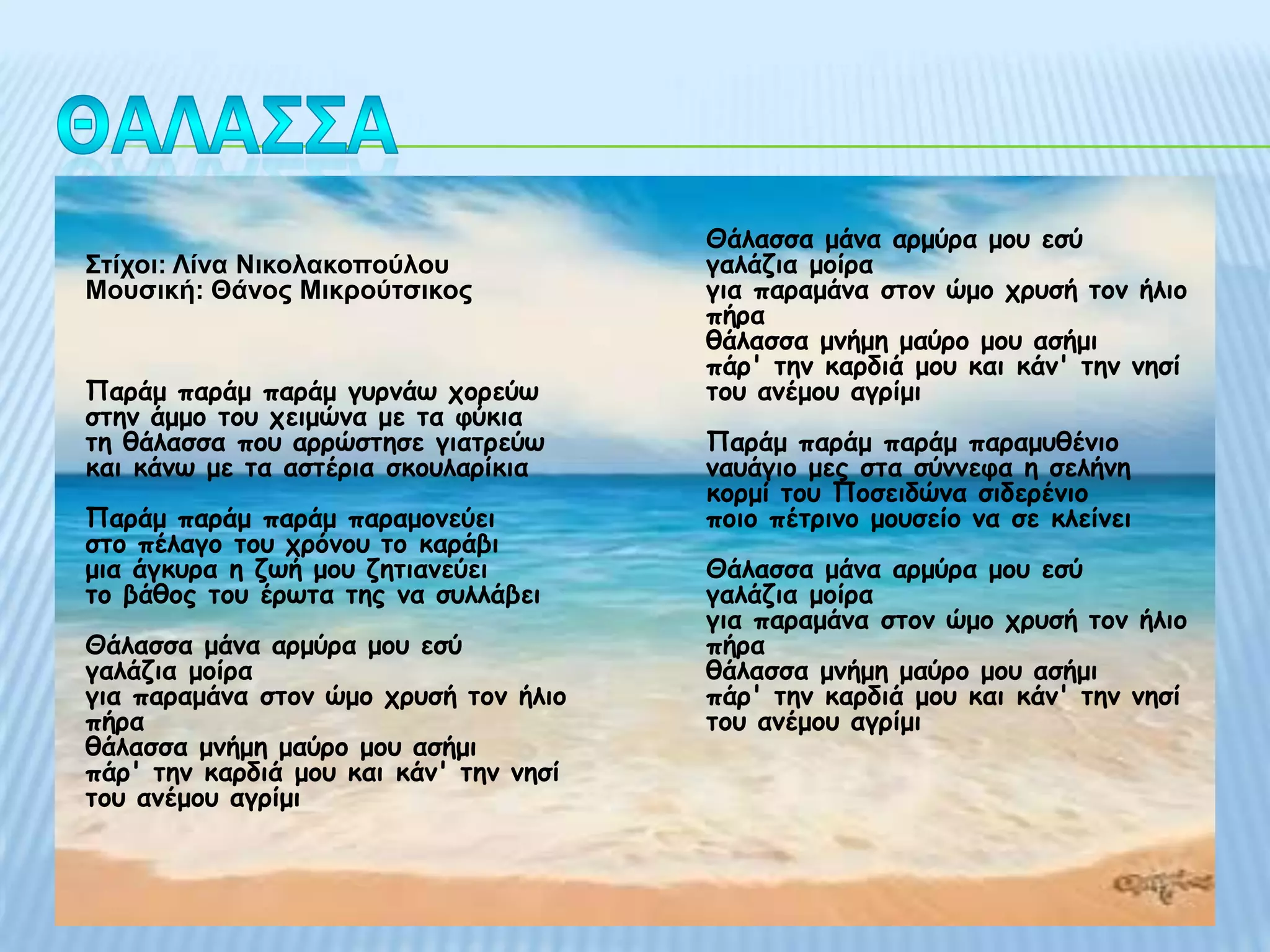 Θάιαζζα μάκα αρμύρα μοσ εζύ
Σηίρνη: Λίλα Νηθνιαθνπνύινπ             γαιάδηα μοίρα
Μνπζηθή: Θάλνο Μηθξνύηζηθνο             γηα παραμάκα ζηοκ ώμο τρσζή ηοκ ήιηο
                                        πήρα
                                        ζάιαζζα μκήμε μαύρο μοσ αζήμη
                                        πάρ' ηεκ θαρδηά μοσ θαη θάκ' ηεκ κεζί
Παράμ παράμ παράμ γσρκάω τορεύω         ηοσ ακέμοσ αγρίμη
ζηεκ άμμο ηοσ τεημώκα με ηα θύθηα
ηε ζάιαζζα ποσ αρρώζηεζε γηαηρεύω       Παράμ παράμ παράμ παραμσζέκηο
θαη θάκω με ηα αζηέρηα ζθοσιαρίθηα      κασάγηο μες ζηα ζύκκεθα ε ζειήκε
                                        θορμί ηοσ Ποζεηδώκα ζηδερέκηο
Παράμ παράμ παράμ παραμοκεύεη           ποηο πέηρηκο μοσζείο κα ζε θιείκεη
ζηο πέιαγο ηοσ τρόκοσ ηο θαράβη
μηα άγθσρα ε δωή μοσ δεηηακεύεη         Θάιαζζα μάκα αρμύρα μοσ εζύ
ηο βάζος ηοσ έρωηα ηες κα ζσιιάβεη      γαιάδηα μοίρα
                                        γηα παραμάκα ζηοκ ώμο τρσζή ηοκ ήιηο
Θάιαζζα μάκα αρμύρα μοσ εζύ             πήρα
γαιάδηα μοίρα                           ζάιαζζα μκήμε μαύρο μοσ αζήμη
γηα παραμάκα ζηοκ ώμο τρσζή ηοκ ήιηο    πάρ' ηεκ θαρδηά μοσ θαη θάκ' ηεκ κεζί
πήρα                                    ηοσ ακέμοσ αγρίμη
ζάιαζζα μκήμε μαύρο μοσ αζήμη
πάρ' ηεκ θαρδηά μοσ θαη θάκ' ηεκ κεζί
ηοσ ακέμοσ αγρίμη
 