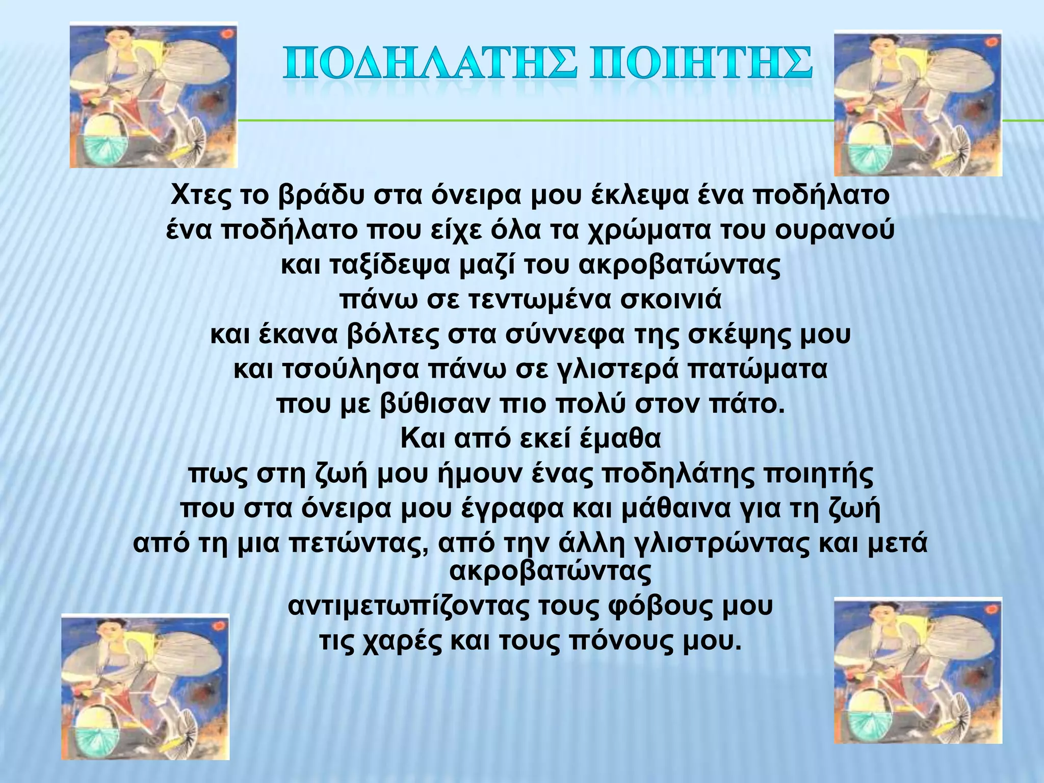 Χηεο ην βξάδπ ζηα όλεηξα κνπ έθιεςα έλα πνδήιαην
  έλα πνδήιαην πνπ είρε όια ηα ρξώκαηα ηνπ νπξαλνύ
           θαη ηαμίδεςα καδί ηνπ αθξνβαηώληαο
                πάλσ ζε ηελησκέλα ζθνηληά
     θαη έθαλα βόιηεο ζηα ζύλλεθα ηεο ζθέςεο κνπ
       θαη ηζνύιεζα πάλσ ζε γιηζηεξά παηώκαηα
          πνπ κε βύζηζαλ πην πνιύ ζηνλ πάην.
                    Καη από εθεί έκαζα
    πσο ζηε δσή κνπ ήκνπλ έλαο πνδειάηεο πνηεηήο
   πνπ ζηα όλεηξα κνπ έγξαθα θαη κάζαηλα γηα ηε δσή
από ηε κηα πεηώληαο, από ηελ άιιε γιηζηξώληαο θαη κεηά
                        αθξνβαηώληαο
           αληηκεησπίδνληαο ηνπο θόβνπο κνπ
              ηηο ραξέο θαη ηνπο πόλνπο κνπ.
 