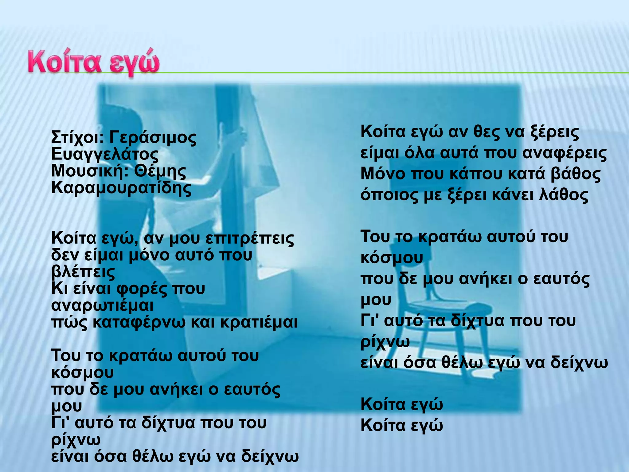 Σηίρνη: Γεξάζηκνο              Κνίηα εγώ αλ ζεο λα μέξεηο
Επαγγειάηνο                    είκαη όια απηά πνπ αλαθέξεηο
Μνπζηθή: Θέκεο                 Μόλν πνπ θάπνπ θαηά βάζνο
Καξακνπξαηίδεο                 όπνηνο κε μέξεη θάλεη ιάζνο

Κνίηα εγώ, αλ κνπ επηηξέπεηο   Τνπ ην θξαηάσ απηνύ ηνπ
δελ είκαη κόλν απηό πνπ        θόζκνπ
βιέπεηο                        πνπ δε κνπ αλήθεη ν εαπηόο
Κη είλαη θνξέο πνπ
αλαξσηηέκαη                    κνπ
πώο θαηαθέξλσ θαη θξαηηέκαη    Γη' απηό ηα δίρηπα πνπ ηνπ
                               ξίρλσ
Τνπ ην θξαηάσ απηνύ ηνπ        είλαη όζα ζέισ εγώ λα δείρλσ
θόζκνπ
πνπ δε κνπ αλήθεη ν εαπηόο
κνπ                            Κνίηα εγώ
Γη' απηό ηα δίρηπα πνπ ηνπ     Κνίηα εγώ
ξίρλσ
είλαη όζα ζέισ εγώ λα δείρλσ
 