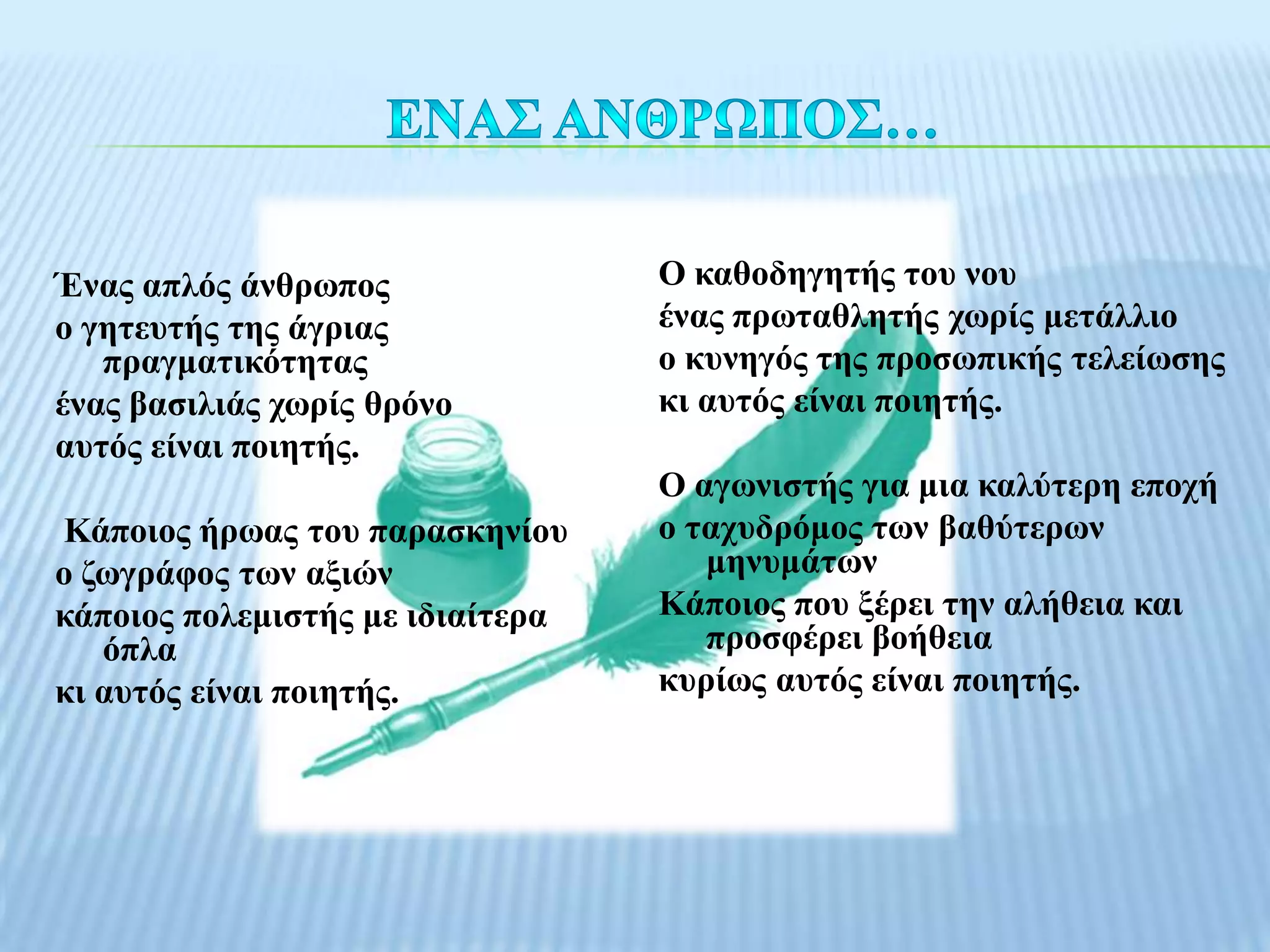 Έλαο απιόο άλζξσπνο               Ο θαζνδεγεηήο ηνπ λνπ
ν γεηεπηήο ηεο άγξηαο             έλαο πξσηαζιεηήο ρσξίο κεηάιιην
   πξαγκαηηθόηεηαο                ν θπλεγόο ηεο πξνζσπηθήο ηειείσζεο
έλαο βαζηιηάο ρσξίο ζξόλν         θη απηόο είλαη πνηεηήο.
απηόο είλαη πνηεηήο.
                                  Ο αγσληζηήο γηα κηα θαιύηεξε επνρή
Κάπνηνο ήξσαο ηνπ παξαζθελίνπ     ν ηαρπδξόκνο ησλ βαζύηεξσλ
ν δσγξάθνο ησλ αμηώλ                 κελπκάησλ
θάπνηνο πνιεκηζηήο κε ηδηαίηεξα   Κάπνηνο πνπ μέξεη ηελ αιήζεηα θαη
   όπια                              πξνζθέξεη βνήζεηα
θη απηόο είλαη πνηεηήο.           θπξίσο απηόο είλαη πνηεηήο.
 