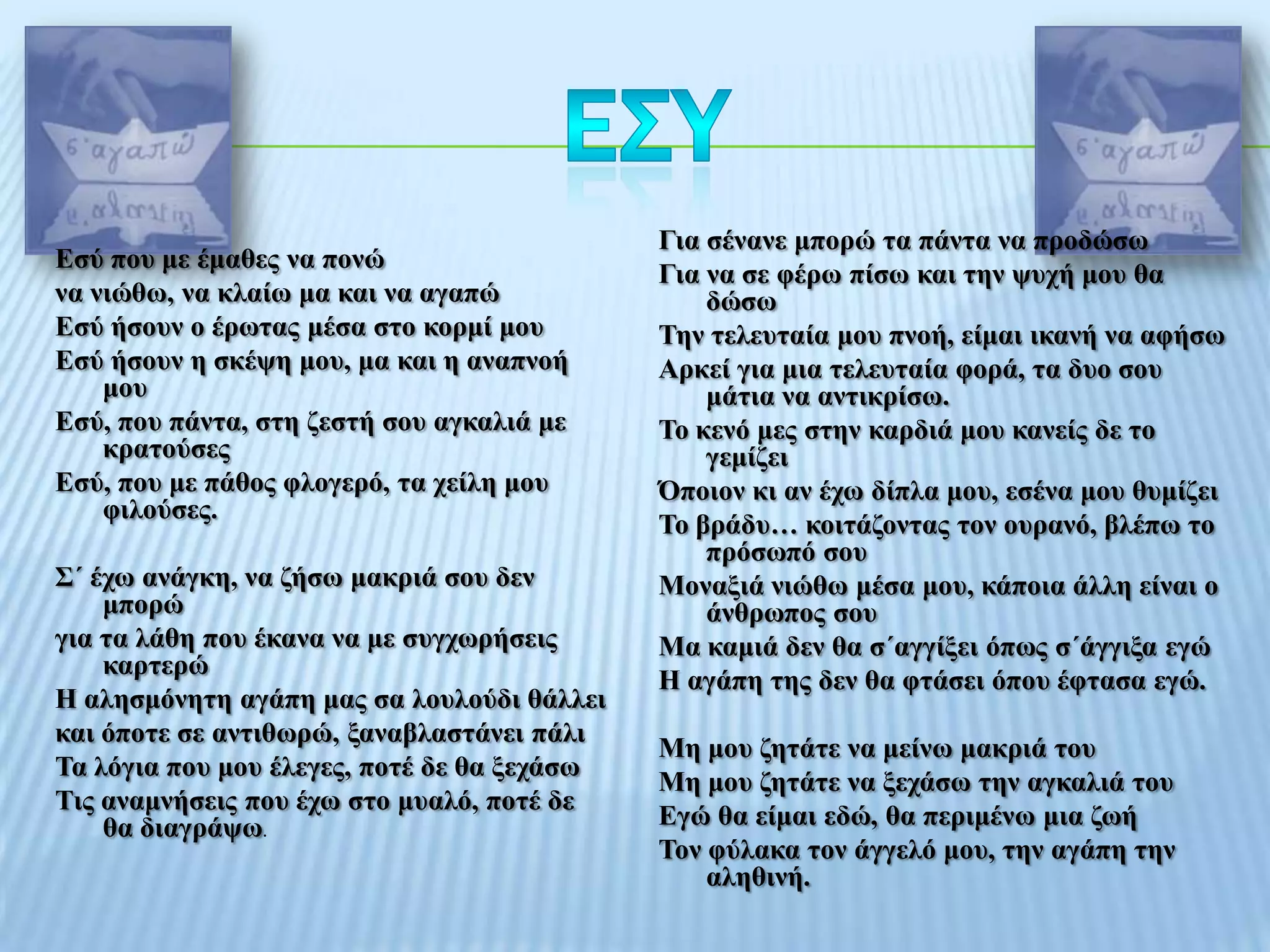 Γηα ζέλαλε κπνξώ ηα πάληα λα πξνδώζσ
Δζύ πνπ κε έκαζεο λα πνλώ
                                             Γηα λα ζε θέξσ πίζσ θαη ηελ ςπρή κνπ ζα
λα ληώζσ, λα θιαίσ κα θαη λα αγαπώ               δώζσ
Δζύ ήζνπλ ν έξσηαο κέζα ζην θνξκί κνπ        Σελ ηειεπηαία κνπ πλνή, είκαη ηθαλή λα αθήζσ
Δζύ ήζνπλ ε ζθέςε κνπ, κα θαη ε αλαπλνή      Αξθεί γηα κηα ηειεπηαία θνξά, ηα δπν ζνπ
    κνπ                                          κάηηα λα αληηθξίζσ.
Δζύ, πνπ πάληα, ζηε δεζηή ζνπ αγθαιηά κε     Σν θελό κεο ζηελ θαξδηά κνπ θαλείο δε ην
    θξαηνύζεο                                    γεκίδεη
Δζύ, πνπ κε πάζνο θινγεξό, ηα ρείιε κνπ      Όπνηνλ θη αλ έρσ δίπια κνπ, εζέλα κνπ ζπκίδεη
    θηινύζεο.
                                             Σν βξάδπ… θνηηάδνληαο ηνλ νπξαλό, βιέπσ ην
                                                 πξόζσπό ζνπ
΢΄ έρσ αλάγθε, λα δήζσ καθξηά ζνπ δελ        Μνλαμηά ληώζσ κέζα κνπ, θάπνηα άιιε είλαη ν
    κπνξώ                                        άλζξσπνο ζνπ
γηα ηα ιάζε πνπ έθαλα λα κε ζπγρσξήζεηο      Μα θακηά δελ ζα ζ΄αγγίμεη όπσο ζ΄άγγημα εγώ
    θαξηεξώ
                                             Η αγάπε ηεο δελ ζα θηάζεη όπνπ έθηαζα εγώ.
Η αιεζκόλεηε αγάπε καο ζα ινπινύδη ζάιιεη
θαη όπνηε ζε αληηζσξώ, μαλαβιαζηάλεη πάιη
                                             Με κνπ δεηάηε λα κείλσ καθξηά ηνπ
Σα ιόγηα πνπ κνπ έιεγεο, πνηέ δε ζα μεράζσ
                                             Με κνπ δεηάηε λα μεράζσ ηελ αγθαιηά ηνπ
Σηο αλακλήζεηο πνπ έρσ ζην κπαιό, πνηέ δε
    ζα δηαγξάςσ.                             Δγώ ζα είκαη εδώ, ζα πεξηκέλσ κηα δσή
                                             Σνλ θύιαθα ηνλ άγγειό κνπ, ηελ αγάπε ηελ
                                                 αιεζηλή.
 