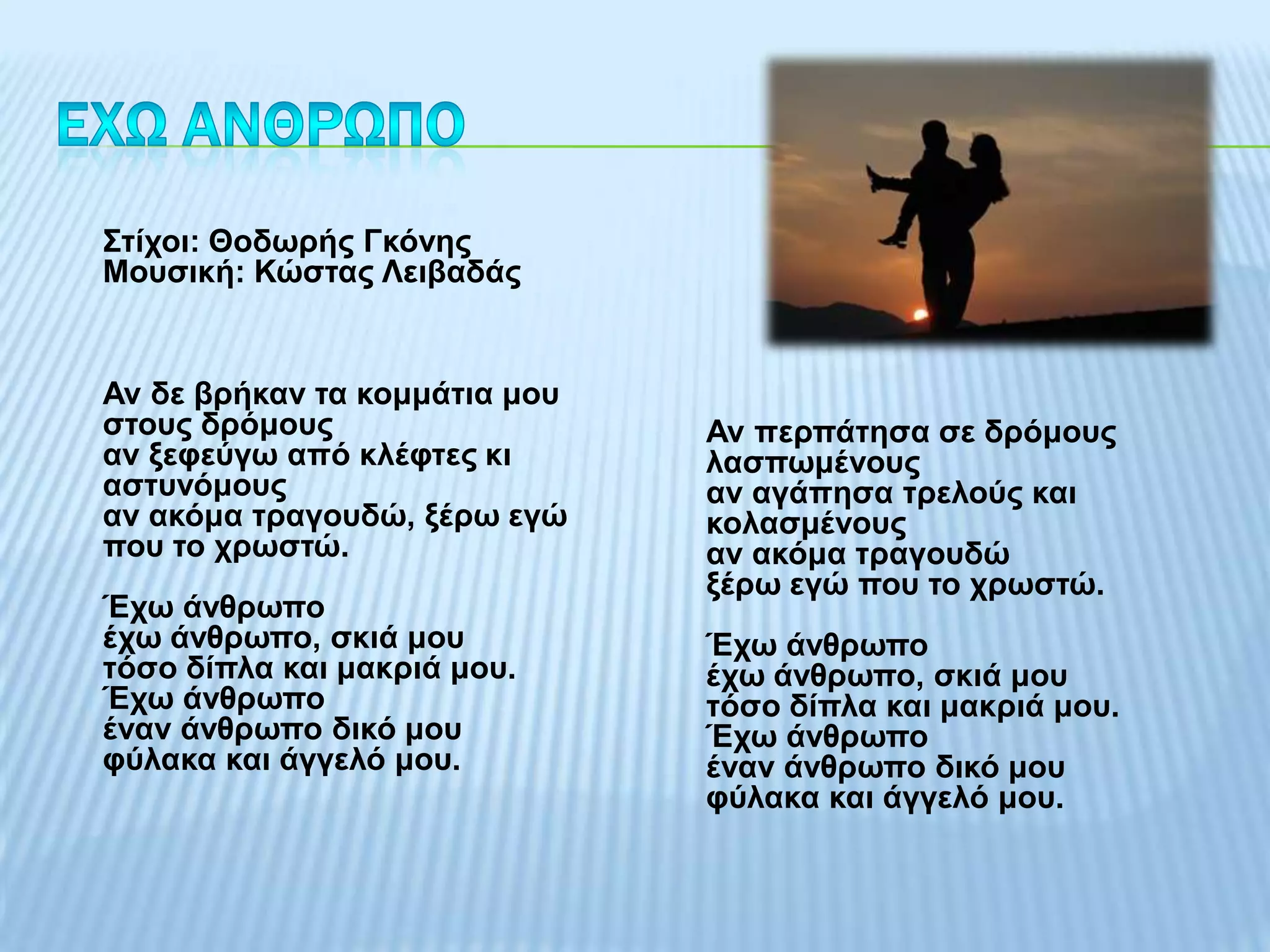 Σηίρνη: Θνδσξήο Γθόλεο
Μνπζηθή: Κώζηαο Λεηβαδάο


Αλ δε βξήθαλ ηα θνκκάηηα κνπ
ζηνπο δξόκνπο                  Αλ πεξπάηεζα ζε δξόκνπο
αλ μεθεύγσ από θιέθηεο θη      ιαζπσκέλνπο
αζηπλόκνπο                     αλ αγάπεζα ηξεινύο θαη
αλ αθόκα ηξαγνπδώ, μέξσ εγώ    θνιαζκέλνπο
πνπ ην ρξσζηώ.                 αλ αθόκα ηξαγνπδώ
                               μέξσ εγώ πνπ ην ρξσζηώ.
Έρσ άλζξσπν
έρσ άλζξσπν, ζθηά κνπ          Έρσ άλζξσπν
ηόζν δίπια θαη καθξηά κνπ.     έρσ άλζξσπν, ζθηά κνπ
Έρσ άλζξσπν                    ηόζν δίπια θαη καθξηά κνπ.
έλαλ άλζξσπν δηθό κνπ          Έρσ άλζξσπν
θύιαθα θαη άγγειό κνπ.         έλαλ άλζξσπν δηθό κνπ
                               θύιαθα θαη άγγειό κνπ.
 