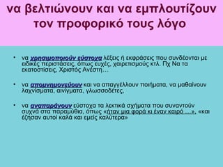 να βελτιώνουν και να εμπλουτίζουν
    τον προφορικό τους λόγο

 • να χρησιμοποιούν εύστοχα λέξεις ή εκφράσεις που συνδέονται με
   ειδικές περιστάσεις, όπως ευχές, χαιρετισμούς κτλ. Πχ Να τα
   εκατοστίσεις, Χριστός Ανέστη…

 • να απομνημονεύουν και να απαγγέλλουν ποιήματα, να μαθαίνουν
   λαχνίσματα, αινίγματα, γλωσσοδέτες,

 • να αναπαράγουν εύστοχα τα λεκτικά σχήματα που συναντούν
   συχνά στα παραμύθια, όπως «ήταν μια φορά κι έναν καιρό …», «και
   έζησαν αυτοί καλά και εμείς καλύτερα»
 