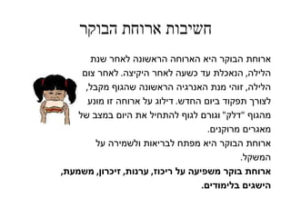 ‫חשיבות ארוחת הבוקר‬
        ‫ארוחת הבוקר היא הארוחה הראשונה לאחר שנת‬
     ‫הלילה, הנאכלת עד כשעה לאחר היקיצה. לאחר צום‬
      ‫הלילה, זוהי מנת האנרגיה הראשונה שהגוף מקבל,‬
       ‫לצורך תפקוד ביום החדש. דילוג על ארוחה זו מונע‬
    ‫מהגוף "דלק" וגורם לגוף להתחיל את היום במצב של‬
                                     ‫מאגרים מרוקנים.‬
         ‫ארוחת הבוקר היא מפתח לבריאות ולשמירה על‬
                                             ‫המשקל.‬
‫ארוחת בוקר משפיעה על ריכוז, ערנות, זיכרון, משמעת,‬
                                   ‫הישגים בלימודים.‬
 