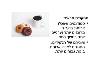 ‫מחקרים מראים:‬
     ‫• סטודנטים שאכלו‬
      ‫ארוחת בוקר היו‬
 ‫מרוכזים יותר וערניים‬
     ‫יותר במשך היום.‬
‫• ציוניהם של תלמידים,‬
‫הנוהגים לאכול ארוחת‬
   ‫בוקר, גבוהים יותר.‬
 