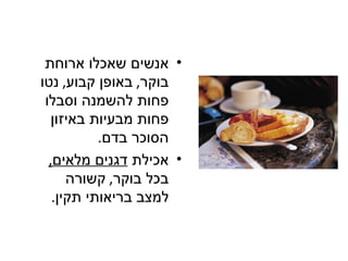 ‫• אנשים שאכלו ארוחת‬
‫בוקר, באופן קבוע, נטו‬
 ‫פחות להשמנה וסבלו‬
   ‫פחות מבעיות באיזון‬
           ‫הסוכר בדם.‬
  ‫• אכילת דגנים מלאים,‬
      ‫בכל בוקר, קשורה‬
   ‫למצב בריאותי תקין.‬
 
