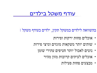 ‫עודף משקל בילדים‬

‫בהשוואה לילדים במשקל תקין, ילדים בעודף משקל :‬
                     ‫אוכלים פחות ירקות ופירות‬   ‫•‬
        ‫שותים יותר משקאות מוגזים ומיצי פירות‬    ‫•‬
          ‫נוטים לאכול יותר חטיפים עתירי שומן‬    ‫•‬
              ‫אוכלים לעיתים קרובות מזון מהיר‬    ‫•‬
                          ‫מבצעים פחות פעילות‬    ‫•‬
 