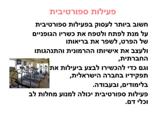 ‫פעילות ספורטיבית‬
  ‫חשוב ביותר לעסוק בפעילות ספורטיבית‬
 ‫על מנת לפתח ולטפח את כשריו הגופניים‬
             ‫של הפרט, לשפר את בריאותו‬
 ‫ולעצב את אישיותו ההרמונית והתנהגותו‬
                             ‫החברתית,‬
       ‫וגם כדי להכשירו לבצע ביעילות את‬
              ‫תפקידיו בחברה הישראלית,‬
                     ‫בלימודים, ובעבודה.‬
‫פעילות ספורטיבית יכולה למנוע מחלות לב‬
                                ‫וכלי דם.‬
 