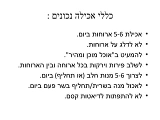 ‫כללי אכילה נכונים :‬
                      ‫אכילת 6-5 ארוחות ביום.‬   ‫•‬
                          ‫לא לדלג על ארוחות.‬   ‫•‬
                 ‫להמעיט ב"אוכל מוכן ומהיר".‬    ‫•‬
‫לשלב פירות וירקות בכל ארוחה ובין הארוחות.‬      ‫•‬
        ‫לצרוך 6-5 מנות חלב )או תחליף( ביום.‬    ‫•‬
   ‫לאכול מנה בשרית/תחליף בשר פעם ביום.‬         ‫•‬
                  ‫לא להתפתות לדיאטות קסם.‬      ‫•‬
 