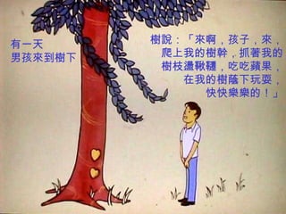 有一天      樹說：「來啊，孩子，來，
男孩來到樹下    爬上我的樹幹，抓著我的
          樹枝盪鞦韆，吃吃蘋果，
            在我的樹蔭下玩耍，
              快快樂樂的！」
 
