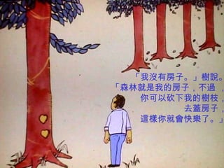 「我沒有房子。」樹說。
「森林就是我的房子，不過 ，
   你可以砍下我的樹枝，
        去蓋房子，
   這樣你就會快樂了。」
 