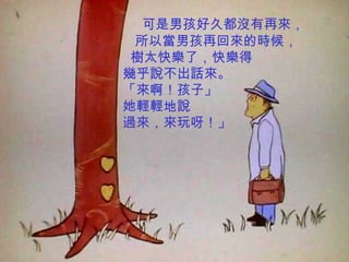 可是男孩好久都沒有再來，
 所以當男孩再回來的時候，
 樹太快樂了，快樂得
幾乎說不出話來。
「來啊！孩子」
她輕輕地說
過來，來玩呀！」
 