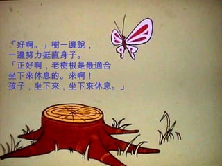 「好啊。」樹一邊說，
一邊努力挺直身子。
「正好啊，老樹根是最適合
坐下來休息的。來啊！
孩子，坐下來，坐下來休息。」
 