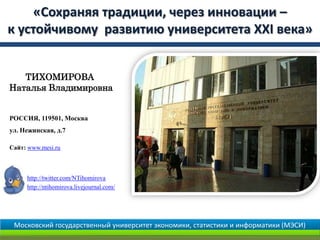 «Сохраняя традиции, через инновации –
к устойчивому развитию университета XXI века»


   ТИХОМИРОВА
Наталья Владимировна


РОССИЯ, 119501, Москва
ул. Нежинская, д.7

Сайт: www.mesi.ru



     http://twitter.com/NTihomirova
     http://ntihomirova.livejournal.com/




 Московский государственный университет экономики, статистики и информатики (МЭСИ)
 