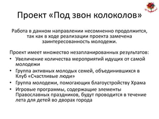 Проект «Под звон колоколов»
Работа в данном направлении несомненно продолжится,
      так как в ходе реализации проекта замечена
             заинтересованность молодежи.
Проект имеет множество незапланированных результатов:
• Увеличение количества мероприятий идущих от самой
  молодежи
• Группа активных молодых семей, объединившихся в
  Клуб «Счастливые люди»
• Группа молодежи, помогающих благоустройству Храма
• Игровые программы, содержащие элементы
  Православных праздников, будут проводится в течение
  лета для детей во дворах города
 