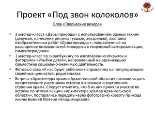 Проект «Под звон колоколов»
                     Блок «Творческие вечера»

• 3 мастер-класса «Дары природы» с использованием разных техник
  (декупаж, нанесение рисунка гуашью, акварелью), выставка
  изобразительных работ «Дары природы», направленные на
  расширение возможностей молодежи в творческой самореализации,
  самоутверждении.
• 1 мастер-класс по скрапбукингу по изготовлению открыток и
  фоторамок «Улыбки детей», направленный на организацию
  совместную социально-значимую деятельность.
• Фотовыставка «У нас будет ребёнок» направленна на популяризацию
  семейных ценностей, родительства.
• Встреча «Архитектура храмов Архангельской области» позволила дать
  представление участникам встречи о внешнем и внутреннем
  строении храма. Следует отметить, что 8 из них приняли участие во
  встрече по итогам лекции «Архитектура храмов Архангельской
  области», постарались передать через фотографию красоту Прихода
  иконы Божией Матери «Владимирская».
 