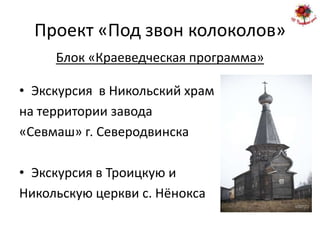 Проект «Под звон колоколов»
     Блок «Краеведческая программа»

• Экскурсия в Никольский храм
на территории завода
«Севмаш» г. Северодвинска

• Экскурсия в Троицкую и
Никольскую церкви с. Нёнокса
 