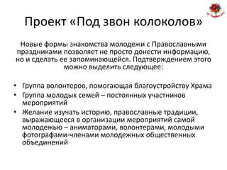 Проект «Под звон колоколов»
 Новые формы знакомства молодежи с Православными
праздниками позволяет не просто донести информацию,
но и сделать ее запоминающейся. Подтверждением этого
              можно выделить следующее:

• Группа волонтеров, помогающая благоустройству Храма
• Группа молодых семей – постоянных участников
  мероприятий
• Желание изучать историю, православные традиции,
  выражающееся в организации мероприятий самой
  молодежью – аниматорами, волонтерами, молодыми
  фотографами-членами молодежных общественных
  объединений
 