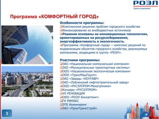 Программа «КОМФОРТНЫЙ ГОРОД»
                   Особенности программы:
                   Комплексное решение проблем городского хозяйства
                   Финансирование из внебюджетных источников
                   Решения основаны на инновационных технологиях,
                   ориентированных на ресурсосбережение,
                   энергоэффективность и экологичность.
                   Программа «Комфортный город» – комплекс решений по
                   модернизации объектов городского хозяйства, реализуемых
                   компаниями, входящими в группу «РОЭЛ».

                   Участники программы:
                   ЗАО «Национальная коммунальная компания»
                   ЗАО «Муниципальные транспортные системы»
                   ООО «Национальная экологическая компания»
                   ООО «ТрансМашГрупп»
                   ЗАО «Заводы «КЕНТАВР»
                   ЗАО «Лобненский лифтостроительный завод»
                   ООО «РУСЭЛПРОМ-Мехатроника»
                   Концерн «РУСЭЛПРОМ»
                   УК РЕНОВАЦИЯ
                   ООО «РОЭЛ Консалтинг»
                   ГК РИМАКС
                   ЭТК Инжиниринг
                   ЗАО «ПромТрансСтрой»
3
 