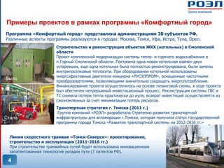Примеры проектов в рамках программы «Комфортный город»
Программа «Комфортный город» представлена администрациям 30 субъектов РФ.
Различные аспекты программы реализуются в городах: Москва, Томск, Уфа, Истра, Тула, Орел.
                        Строительство и реконструкция объектов ЖКХ (котельных) в Смоленской
                        области
                        Проект комплексной модернизации системы тепло- и горячего водоснабжения в
                        п.Горный Смоленской области. Построена одна новая котельная взамен двух
                        устаревших, еще одна котельная была полностью реконструирована, были замены
                        внутрипоселковые теплосети. При оборудовании котельной использованы
                        энергсэфективные двигатели концерна «РУСЭЛПРОМ», оснащенные частотными
Было
                        преобразователями, позволяющими значительно сокращать энергопотребление.
                        Финансирование проекта осуществлялось на основе лизинговой схемы, в ходе проекта
                        был обеспечен непрерывный инвестиционный процесс. Реконструкция системы ГВС и
                        ТС снизила потери тепла практически до нуля, возврат инвестиций осуществляется из
                        сэкономленных за счет минимизации потерь ресурсов.
                        Транспортная стратегия г. Томска (2011 г.)
                         Группа компаний «РОЭЛ» разработала Стратегию развития транспортной
Стало                   инфраструктуры для агломерации г.Томска, которая получила статус государственной
                        программы города Томска «Развитие транспортной системы на 2012-2016 гг.»


  Линия скоростного трамвая «Томск-Северск»: проектирование,
  строительство и эксплуатация (2011-2016 гг.)
  При строительстве трамвайных путей будет использована инновационная
  запатентованная технология укладки пути (7 патентов РФ).

 4
 