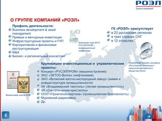 О ГРУППЕ КОМПАНИЙ «РОЭЛ»
     Профиль деятельности:
     Business development & asset                                  ГК «РОЭЛ» присутствует
     management                                                    в 22 российских регионах
     Прямые и венчурные инвестиции                                 в трех странах СНГ
     Инфраструктурные проекты и ГЧП          Компания года 2010:
                                                                   в 12 отраслях.
     Корпоративная и финансовая              РУСЭЛПРОМ –
     реструктуризация                        инновационный
                                             лидер года
     M&A
     Бизнес- и региональный консалтинг

                                                                              Серебряная медаль концерну
                        Крупнейшие инвестиционные и управленческие            «Русэлпром» Немецкого
                        проекты:                                              сельскохозяйственного
                        Концерн «РУСЭЛПРОМ» (машиностроение)                  общества (DLG)

                        ЗАО «ЭКТОС-Волга» (нефтехимия)
                        ЗАО «Волжский азотно-кислородный завод» (химия и
                        инфраструктура промышленности)
                        ХК «Владимирский текстиль» (легкая промышленность)
                        ХК «Синтетические кристаллы»
Финансовая элита 2008   ООО «Промтехэкспертиза» (промышленная безопасность)
                        Муромский радиозавод
                        Др.



5
 