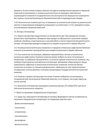 документа. В иных случаях справки о болезни или другие оправдательные документы Приемной
комиссией не принимаются, и экзамены дополнительно не проводятся. Факт болезни
подтверждается справкой из государственного или муниципального медицинского учреждения.
Все спорные случаи рассматриваются Приемной комиссией в индивидуальном порядке.

 3.16. Вступительные экзамены для лиц, не явившихся на вступительный экзамен по уважительной
причине и представивших оправдательный документ в соответствии с п.3.15, проводятся в сроки,
устанавливаемые Приемной комиссией.

IV. Конкурс в Аспирантуру

4.1. Прием в Аспирантуру осуществляется на конкурсной основе. При проведении конкурса
должно быть гарантировано соблюдение прав граждан на образование и зачисление граждан,
наиболее способных и подготовленных к научной работе и научно-педагогической деятельности.
Конкурс в Аспирантуру проводится раздельно по каждой специальности и форме обучения.

4.2. По результатам вступительных экзаменов и в пределах контрольных цифр приема Приемная
комиссия устанавливает проходной балл для каждой специальности и формы обучения.

 4.3. Если количество поступающих, набравших проходной балл, меньше установленных
контрольных цифр приема, Приемная комиссия вправе отобрать из числа поступающих в
Аспирантуру, не набравших проходной балл, но успешно сдавших вступительные экзамены, лиц,
наиболее подготовленных для обучения в аспирантуре. Критериями отбора являются: общая
сумма баллов, набранных по результатам вступительных экзаменов; количество баллов,
полученных за экзамен по специальной дисциплине; публикации по теме предполагаемого
исследования; наличие диплома с отличием; рекомендации Государственной аттестационной
комиссии.

4.4. Решение о приеме в Аспирантуру или отказе в приеме сообщается поступающему в
пятидневный срок после решения Приемной комиссии, но не позднее, чем за две недели до
начала занятий.

4.5. Зачисление в Аспирантуру производится приказом ректора с 01 ноября 2012 года после
окончания вступительных экзаменов.

V. Прием на программу «Академическая аспирантура»

5.1. Среди лиц, прошедших в Аспирантуру по конкурсу, формируются группы по обучению по
программе «Академическая аспирантура» по следующим отраслям науки:

- физико-математические;

- технические;

- исторические;

- экономические;

- философские;

- филологические;
 