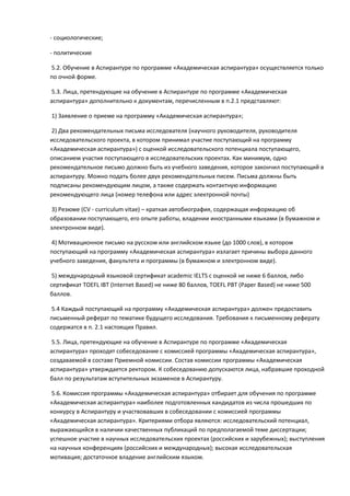 - социологические;

- политические

5.2. Обучение в Аспирантуре по программе «Академическая аспирантура» осуществляется только
по очной форме.

5.3. Лица, претендующие на обучение в Аспирантуре по программе «Академическая
аспирантура» дополнительно к документам, перечисленным в п.2.1 представляют:

1) Заявление о приеме на программу «Академическая аспирантура»;

2) Два рекомендательных письма исследователя (научного руководителя, руководителя
исследовательского проекта, в котором принимал участие поступающий на программу
«Академическая аспирантура») с оценкой исследовательского потенциала поступающего,
описанием участия поступающего в исследовательских проектах. Как минимум, одно
рекомендательное письмо должно быть из учебного заведения, которое закончил поступающий в
аспирантуру. Можно подать более двух рекомендательных писем. Письма должны быть
подписаны рекомендующим лицом, а также содержать контактную информацию
рекомендующего лица (номер телефона или адрес электронной почты)

 3) Резюме (CV - curriculum vitae) – краткая автобиография, содержащая информацию об
образовании поступающего, его опыте работы, владении иностранными языками (в бумажном и
электронном виде).

 4) Мотивационное письмо на русском или английском языке (до 1000 слов), в котором
поступающий на программу «Академическая аспирантура» излагает причины выбора данного
учебного заведения, факультета и программы (в бумажном и электронном виде).

 5) международный языковой сертификат academic IELTS с оценкой не ниже 6 баллов, либо
сертификат TOEFL IBT (Internet Based) не ниже 80 баллов, TOEFL PBT (Paper Based) не ниже 500
баллов.

 5.4 Каждый поступающий на программу «Академическая аспирантура» должен предоставить
письменный реферат по тематике будущего исследования. Требования к письменному реферату
содержатся в п. 2.1 настоящих Правил.

 5.5. Лица, претендующие на обучение в Аспирантуре по программе «Академическая
аспирантура» проходят собеседование с комиссией программы «Академическая аспирантура»,
создаваемой в составе Приемной комиссии. Состав комиссии программы «Академическая
аспирантура» утверждается ректором. К собеседованию допускаются лица, набравшие проходной
балл по результатам вступительных экзаменов в Аспирантуру.

 5.6. Комиссия программы «Академическая аспирантура» отбирает для обучения по программе
«Академическая аспирантура» наиболее подготовленных кандидатов из числа прошедших по
конкурсу в Аспирантуру и участвовавших в собеседовании с комиссией программы
«Академическая аспирантура». Критериями отбора являются: исследовательский потенциал,
выражающийся в наличии качественных публикаций по предполагаемой теме диссертации;
успешное участие в научных исследовательских проектах (российских и зарубежных); выступления
на научных конференциях (российских и международных); высокая исследовательская
мотивация; достаточное владение английским языком.
 