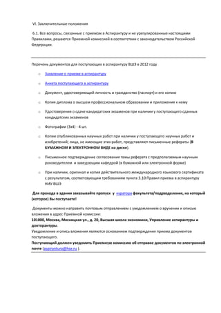 VI. Заключительные положения

6.1. Все вопросы, связанные с приемом в Аспирантуру и не урегулированные настоящими
Правилами, решаются Приемной комиссией в соответствии с законодательством Российской
Федерации.



Перечень документов для поступающих в аспирантуру ВШЭ в 2012 году

   o   Заявление о приеме в аспирантуру

   o   Анкета поступающего в аспирантуру

   o   Документ, удоcтоверяющий личность и гражданство (паспорт) и его копию

   o   Копия диплома о высшем профессиональном образовании и приложения к нему

   o   Удостоверения о сдаче кандидатских экзаменов при наличии у поступающего сданных
       кандидатских экзаменов

   o   Фотографии (3х4) - 4 шт.

   o   Копии опубликованных научных работ при наличии у поступающего научных работ и
       изобретений; лица, не имеющие этих работ, представляют письменные рефераты (В
       БУМАЖНОМ И ЭЛЕКТРОННОМ ВИДЕ на диске).

   o   Письменное подтверждение согласования темы реферата с предполагаемым научным
       руководителем и заведующим кафедрой (в бумажной или электронной форме)

   o   При наличии, оригинал и копия действительного международного языкового сертификата
       с результатом, соответсвующим требованиям пункта 3.10 Правил приема в аспирантуру
       НИУ ВШЭ

 Для прохода в здания заказывайте пропуск у куратора факультета/подразделения, на который
(которое) Вы поступаете!

Документы можно направить почтовым отправлением с уведомлением о вручении и описью
вложения в адрес Приемной комиссии:
101000, Москва, Мясницкая ул., д. 20, Высшая школа экономики, Управление аспирантуры и
докторантуры.
Уведомление и опись вложения являются основанием подтверждения приема документов
поступающего.
Поступающий должен уведомить Приемную комиссию об отправке документов по электронной
почте (aspirantura@hse.ru ).
 