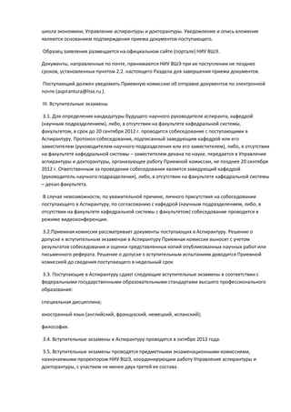 школа экономики, Управление аспирантуры и докторантуры. Уведомление и опись вложения
являются основанием подтверждения приема документов поступающего.

Образец заявления размещается на официальном сайте (портале) НИУ ВШЭ.

Документы, направленные по почте, принимаются НИУ ВШЭ при их поступлении не позднее
сроков, установленных пунктом 2.2. настоящего Раздела для завершения приема документов.

Поступающий должен уведомить Приемную комиссию об отправке документов по электронной
почте (aspirantura@hse.ru ).

III. Вступительные экзамены

 3.1. Для определения кандидатуры будущего научного руководителя аспиранта, кафедрой
(научным подразделением), либо, в отсутствии на факультете кафедральной системы,
факультетом, в срок до 20 сентября 2012 г. проводится собеседование с поступающими в
Аспирантуру. Протокол собеседования, подписанный заведующим кафедрой или его
заместителем (руководителем научного подразделения или его заместителем), либо, в отсутствии
на факультете кафедральной системы – заместителем декана по науке, передается в Управление
аспирантуры и докторантуры, организующее работу Приемной комиссии, не позднее 20 сентября
2012 г. Ответственным за проведение собеседования является заведующий кафедрой
(руководитель научного подразделения), либо, в отсутствии на факультете кафедральной системы
– декан факультета.

В случае невозможности, по уважительной причине, личного присутствия на собеседовании
поступающего в Аспирантуру, по согласованию с кафедрой (научным подразделением, либо, в
отсутствии на факультете кафедральной системы с факультетом) собеседование проводится в
режиме видеоконференции.

3.2.Приемная комиссия рассматривает документы поступающих в Аспирантуру. Решение о
допуске к вступительным экзаменам в Аспирантуру Приемная комиссия выносит с учетом
результатов собеседования и оценки представленных копий опубликованных научных работ или
письменного реферата. Решение о допуске к вступительным испытаниям доводится Приемной
комиссией до сведения поступающего в недельный срок

3.3. Поступающие в Аспирантуру сдают следующие вступительные экзамены в соответствии с
федеральными государственными образовательными стандартами высшего профессионального
образования:

специальная дисциплина;

иностранный язык (английский, французский, немецкий, испанский);

философия.

3.4. Вступительные экзамены в Аспирантуру проводятся в октябре 2012 года.

3.5. Вступительные экзамены проводятся предметными экзаменационными комиссиями,
назначаемыми проректором НИУ ВШЭ, координирующим работу Управления аспирантуры и
докторантуры, с участием не менее двух третей ее состава.
 
