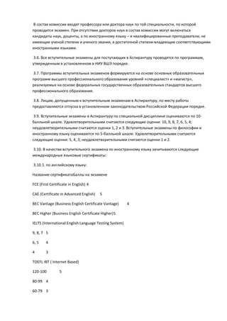В состав комиссии входят профессора или доктора наук по той специальности, по которой
проводится экзамен. При отсутствии докторов наук в состав комиссии могут включаться
кандидаты наук, доценты, а по иностранному языку – и квалифицированные преподаватели, не
имеющие ученой степени и ученого звания, в достаточной степени владеющие соответствующими
иностранными языками.

 3.6. Все вступительные экзамены для поступающих в Аспирантуру проводятся по программам,
утвержденным в установленном в НИУ ВШЭ порядке.

3.7. Программы вступительных экзаменов формируются на основе основных образовательных
программ высшего профессионального образования уровней «специалист» и «магистр»,
реализуемых на основе федеральных государственных образовательных стандартов высшего
профессионального образования.

3.8. Лицам, допущенным к вступительным экзаменам в Аспирантуру, по месту работы
предоставляются отпуска в установленном законодательством Российской Федерации порядке.

 3.9. Вступительные экзамены в Аспирантуру по специальной дисциплине оцениваются по 10-
балльной шкале. Удовлетворительными считаются следующие оценки: 10, 9, 8, 7, 6, 5, 4;
неудовлетворительными считаются оценки 1, 2 и 3. Вступительные экзамены по философии и
иностранному языку оцениваются по 5-балльной шкале. Удовлетворительными считаются
следующие оценки: 5, 4, 3; неудовлетворительными считаются оценки 1 и 2.

3.10. В качестве вступительного экзамена по иностранному языку зачитываются следующие
международные языковые сертификаты:

3.10.1. по английскому языку:

Название сертификатаБаллы на экзамене

FCE (First Certificate in English) 4

САЕ (Certificate in Advanced English)   5

ВЕС Vantage (Business English Certificate Vantage)      4

ВЕС Higher (Business English Certificate Higher) 5

IELTS (International English Language Testing System)

9, 8, 7 5

6, 5    4

4       3

TOEFL IBT ( Internet Based)

120-100          5

80-99 4

60-79 3
 